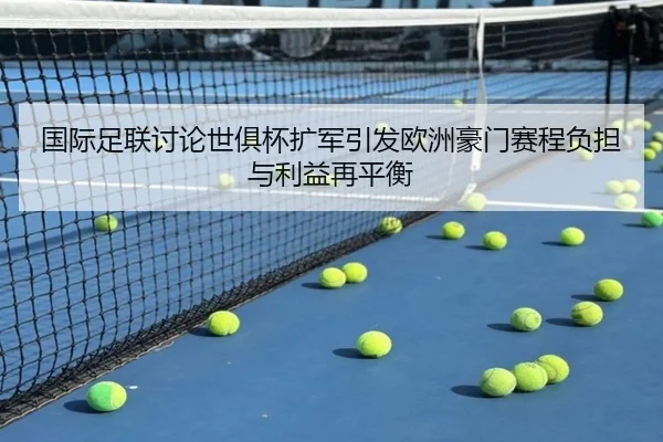 国际足联讨论世俱杯扩军引发欧洲豪门赛程负担与利益再平衡