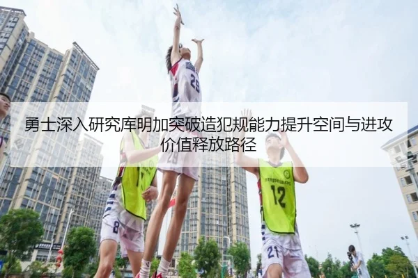 勇士深入研究库明加突破造犯规能力提升空间与进攻价值释放路径