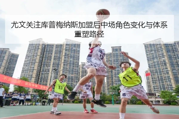 尤文关注库普梅纳斯加盟后中场角色变化与体系重塑路径