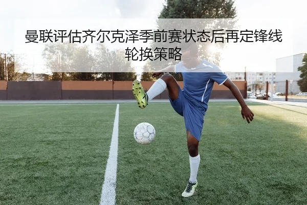 曼联评估齐尔克泽季前赛状态后再定锋线轮换策略