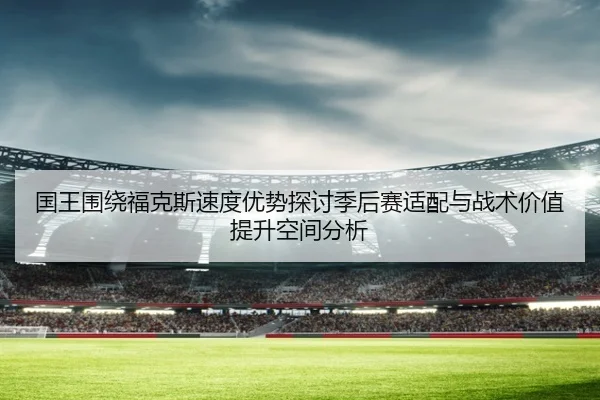 国王围绕福克斯速度优势探讨季后赛适配与战术价值提升空间分析