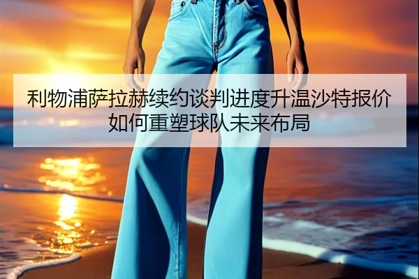利物浦萨拉赫续约谈判进度升温沙特报价如何重塑球队未来布局