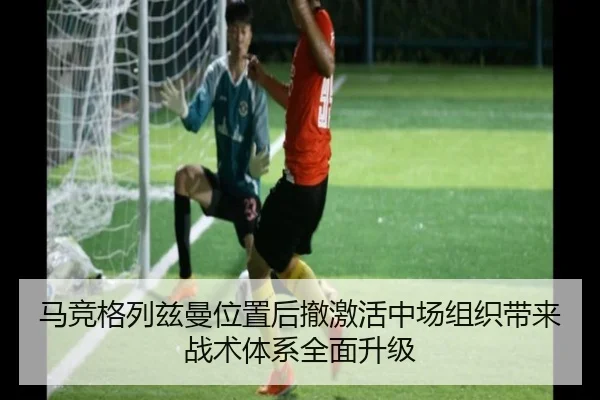 马竞格列兹曼位置后撤激活中场组织带来战术体系全面升级