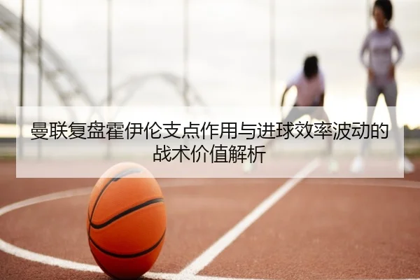 曼联复盘霍伊伦支点作用与进球效率波动的战术价值解析