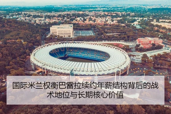 国际米兰权衡巴雷拉续约年薪结构背后的战术地位与长期核心价值