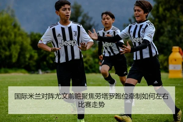 国际米兰对阵尤文前瞻聚焦劳塔罗跑位牵制如何左右比赛走势