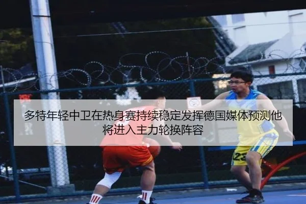 多特年轻中卫在热身赛持续稳定发挥德国媒体预测他将进入主力轮换阵容
